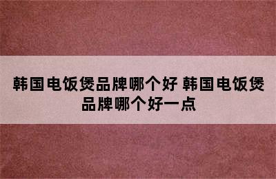 韩国电饭煲品牌哪个好 韩国电饭煲品牌哪个好一点